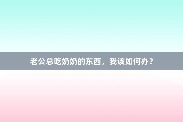 老公总吃奶奶的东西，我该如何办？