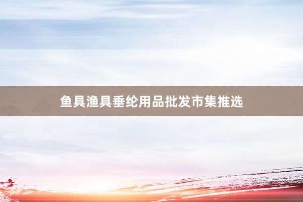 鱼具渔具垂纶用品批发市集推选
